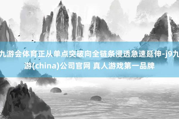 九游会体育正从单点突破向全链条浸透急速延伸-j9九游(china)公司官网 真人游戏第一品牌