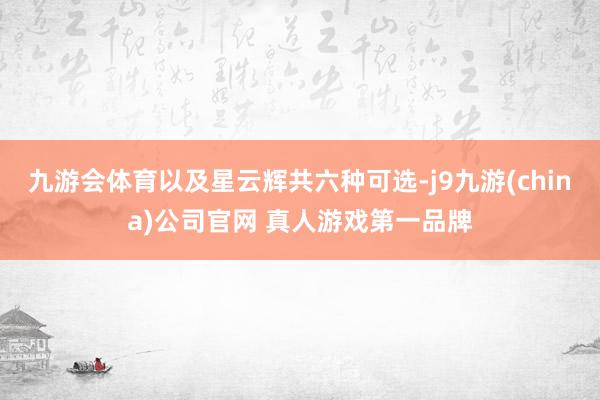九游会体育以及星云辉共六种可选-j9九游(china)公司官网 真人游戏第一品牌