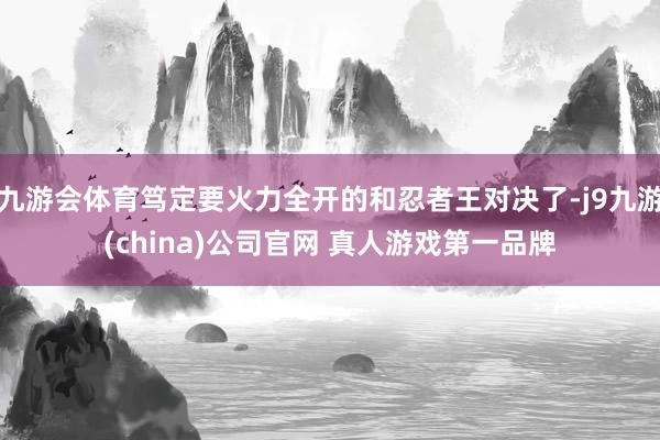 九游会体育笃定要火力全开的和忍者王对决了-j9九游(china)公司官网 真人游戏第一品牌