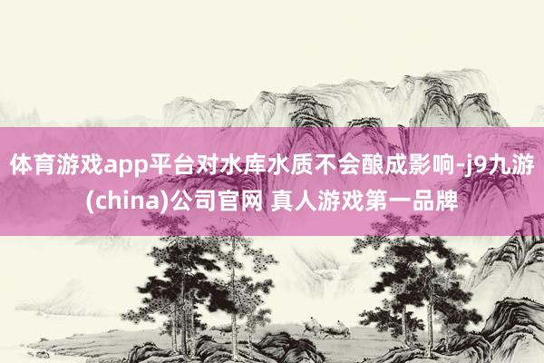 体育游戏app平台对水库水质不会酿成影响-j9九游(china)公司官网 真人游戏第一品牌