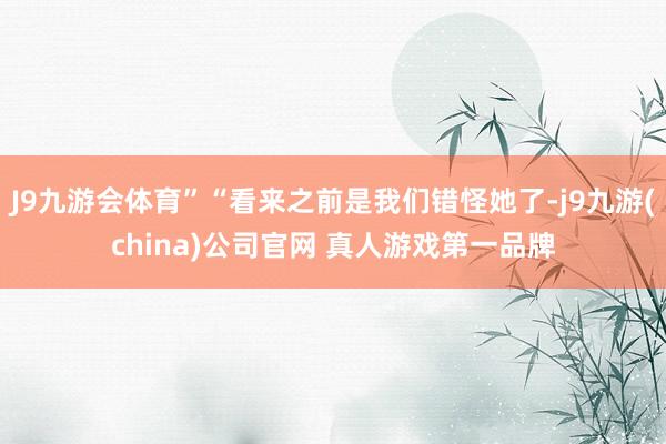 J9九游会体育”“看来之前是我们错怪她了-j9九游(china)公司官网 真人游戏第一品牌