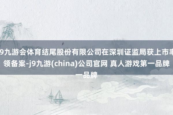 J9九游会体育结尾股份有限公司在深圳证监局获上市率领备案-j9九游(china)公司官网 真人游戏第一品牌