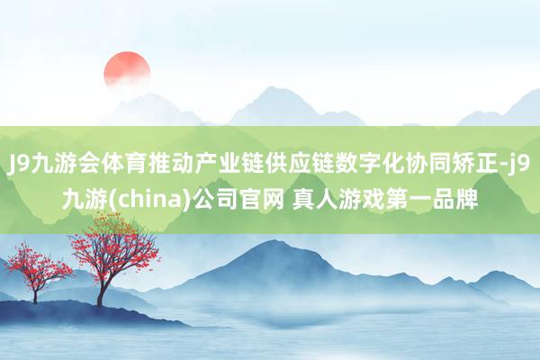J9九游会体育推动产业链供应链数字化协同矫正-j9九游(china)公司官网 真人游戏第一品牌