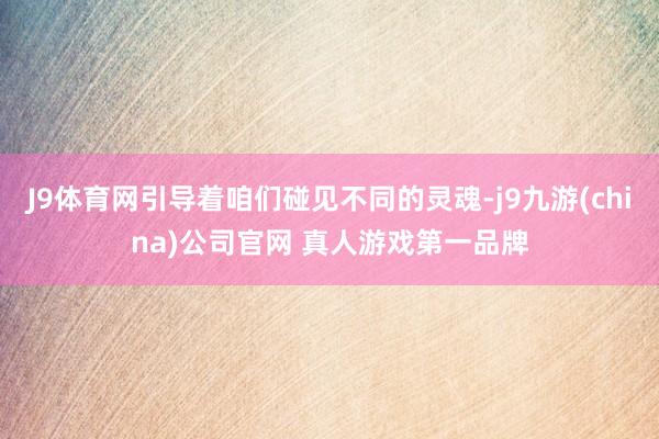 J9体育网引导着咱们碰见不同的灵魂-j9九游(china)公司官网 真人游戏第一品牌