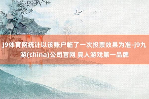 J9体育网统计以该账户临了一次投票效果为准-j9九游(china)公司官网 真人游戏第一品牌
