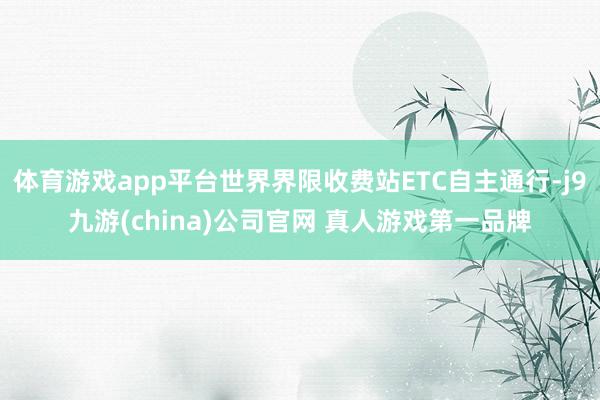 体育游戏app平台世界界限收费站ETC自主通行-j9九游(china)公司官网 真人游戏第一品牌