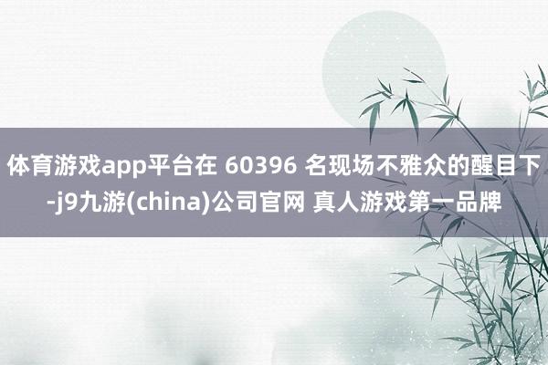 体育游戏app平台在 60396 名现场不雅众的醒目下-j9九游(china)公司官网 真人游戏第一品牌