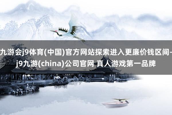 九游会j9体育(中国)官方网站探索进入更廉价钱区间-j9九游(china)公司官网 真人游戏第一品牌