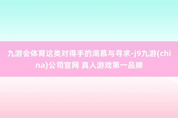 九游会体育这类对得手的渴慕与寻求-j9九游(china)公司官网 真人游戏第一品牌