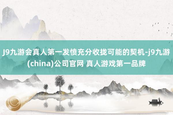 J9九游会真人第一发愤充分收拢可能的契机-j9九游(china)公司官网 真人游戏第一品牌