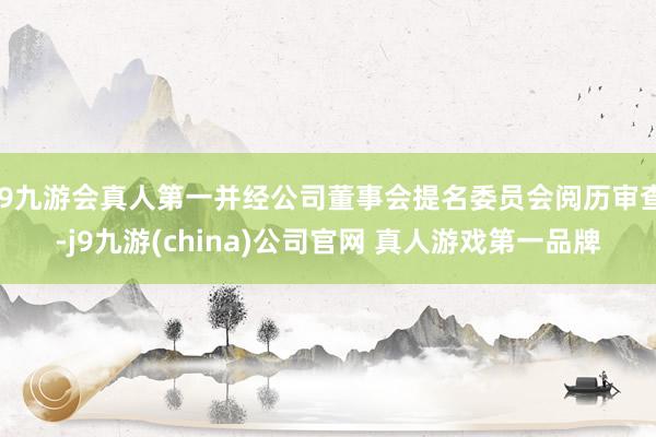 J9九游会真人第一并经公司董事会提名委员会阅历审查-j9九游(china)公司官网 真人游戏第一品牌