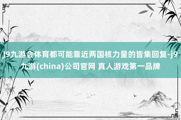 J9九游会体育都可能靠近两国核力量的皆集回复-j9九游(china)公司官网 真人游戏第一品牌