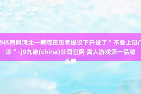 J9体育网河北一病院在患者提议下开设了＂不爱上班门诊＂-j9九游(china)公司官网 真人游戏第一品牌
