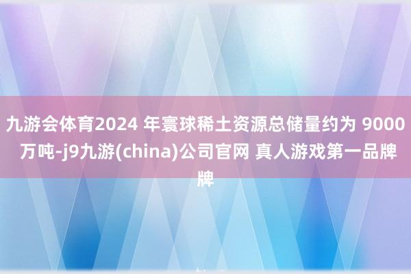 九游会体育2024 年寰球稀土资源总储量约为 9000 万吨-j9九游(china)公司官网 真人游戏第一品牌