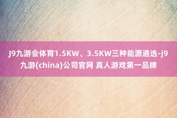 J9九游会体育1.5KW、3.5KW三种能源遴选-j9九游(china)公司官网 真人游戏第一品牌