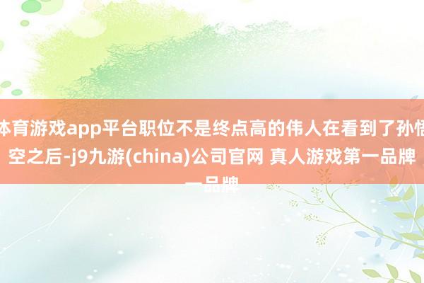 体育游戏app平台职位不是终点高的伟人在看到了孙悟空之后-j9九游(china)公司官网 真人游戏第一品牌