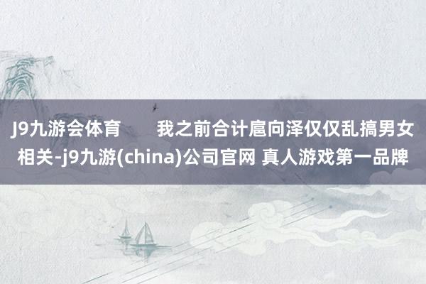 J9九游会体育       我之前合计扈向泽仅仅乱搞男女相关-j9九游(china)公司官网 真人游戏第一品牌