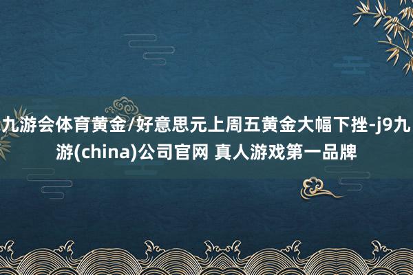 九游会体育黄金/好意思元上周五黄金大幅下挫-j9九游(china)公司官网 真人游戏第一品牌