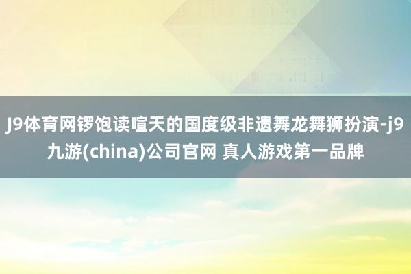 J9体育网锣饱读喧天的国度级非遗舞龙舞狮扮演-j9九游(china)公司官网 真人游戏第一品牌