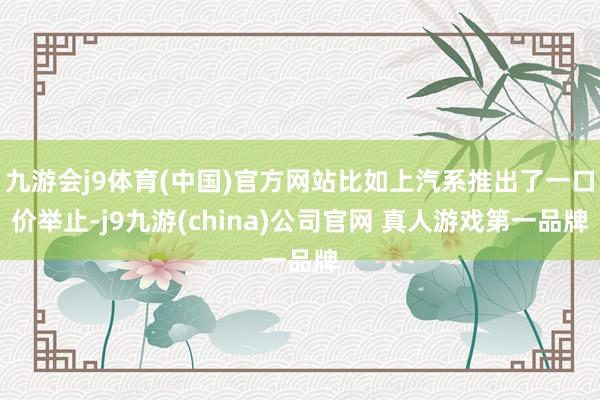九游会j9体育(中国)官方网站比如上汽系推出了一口价举止-j9九游(china)公司官网 真人游戏第一品牌