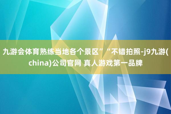 九游会体育熟练当地各个景区”“不错拍照-j9九游(china)公司官网 真人游戏第一品牌