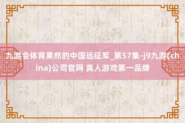 九游会体育果然的中国远征军_第57集-j9九游(china)公司官网 真人游戏第一品牌