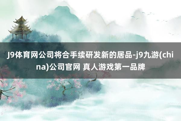 J9体育网公司将合手续研发新的居品-j9九游(china)公司官网 真人游戏第一品牌