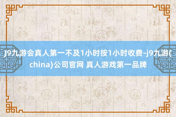 J9九游会真人第一不及1小时按1小时收费-j9九游(china)公司官网 真人游戏第一品牌