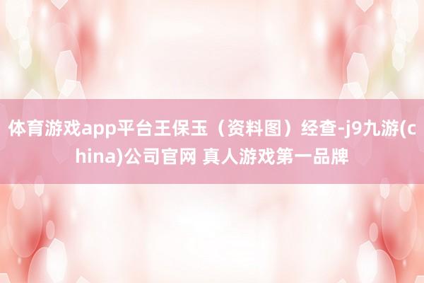 体育游戏app平台王保玉（资料图）经查-j9九游(china)公司官网 真人游戏第一品牌