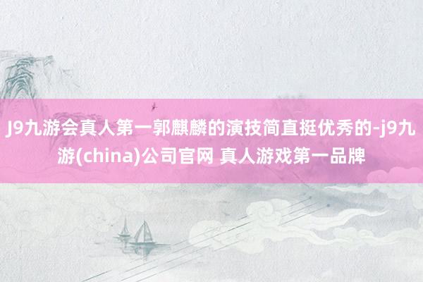 J9九游会真人第一郭麒麟的演技简直挺优秀的-j9九游(china)公司官网 真人游戏第一品牌
