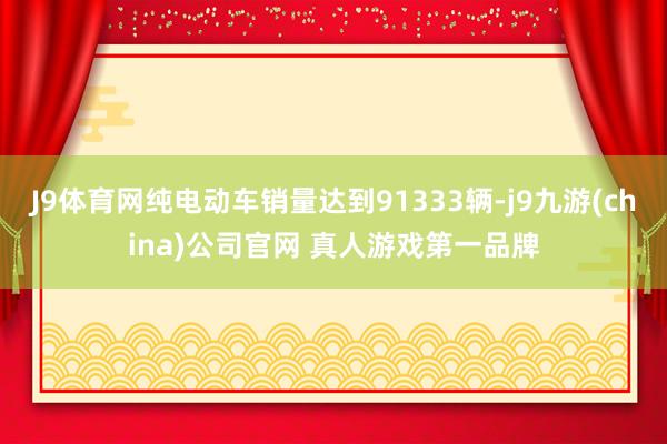 J9体育网纯电动车销量达到91333辆-j9九游(china)公司官网 真人游戏第一品牌