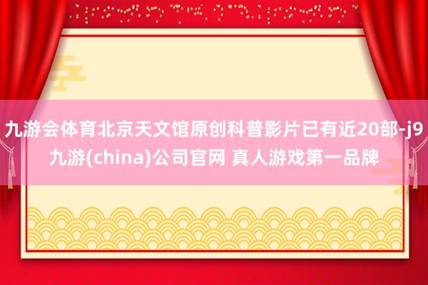 九游会体育北京天文馆原创科普影片已有近20部-j9九游(china)公司官网 真人游戏第一品牌