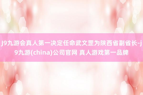 J9九游会真人第一决定任命武文罡为陕西省副省长-j9九游(china)公司官网 真人游戏第一品牌
