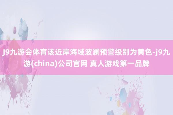 J9九游会体育该近岸海域波澜预警级别为黄色-j9九游(china)公司官网 真人游戏第一品牌