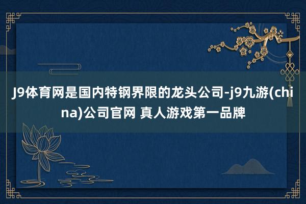 J9体育网是国内特钢界限的龙头公司-j9九游(china)公司官网 真人游戏第一品牌