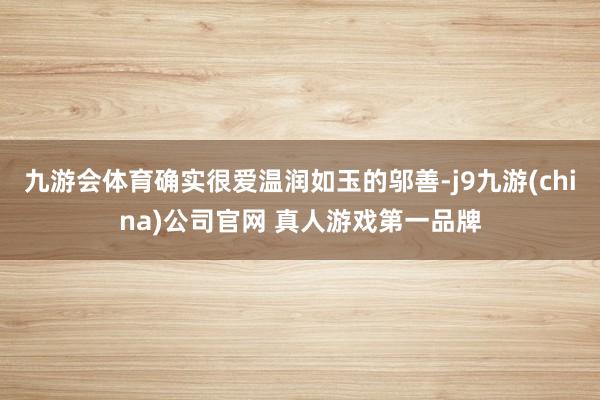 九游会体育确实很爱温润如玉的邬善-j9九游(china)公司官网 真人游戏第一品牌