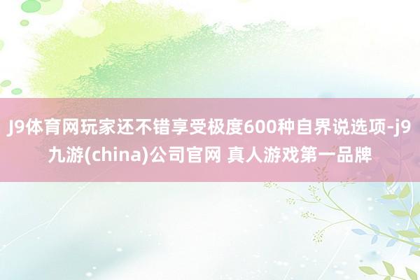 J9体育网玩家还不错享受极度600种自界说选项-j9九游(china)公司官网 真人游戏第一品牌