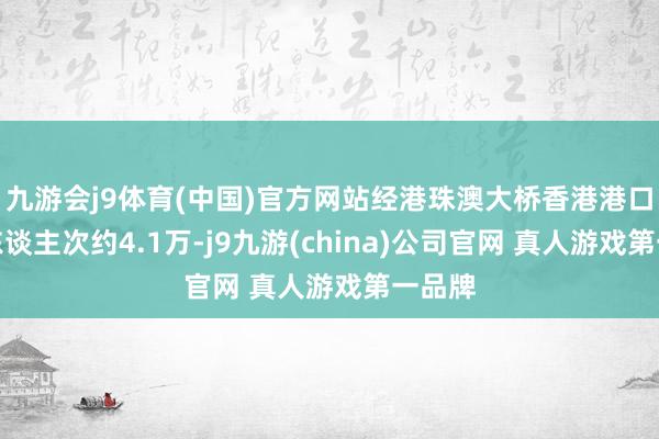 九游会j9体育(中国)官方网站经港珠澳大桥香港港口入境东谈主次约4.1万-j9九游(china)公司官网 真人游戏第一品牌