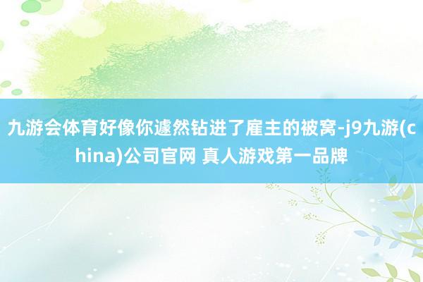 九游会体育好像你遽然钻进了雇主的被窝-j9九游(china)公司官网 真人游戏第一品牌