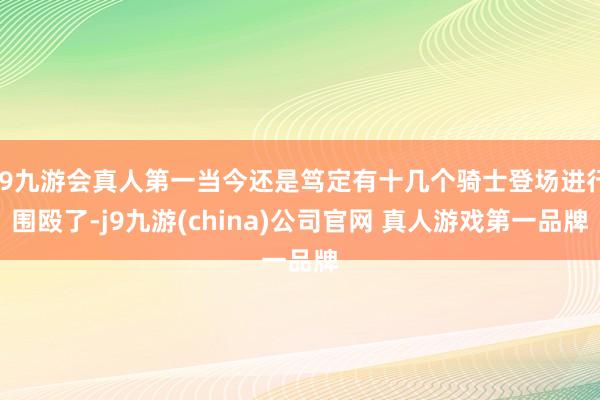 J9九游会真人第一当今还是笃定有十几个骑士登场进行围殴了-j9九游(china)公司官网 真人游戏第一品牌