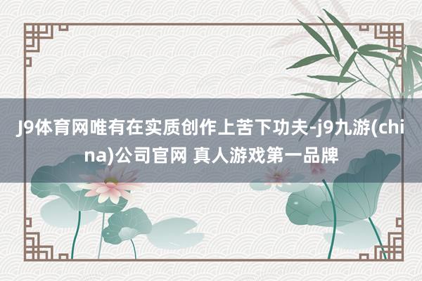 J9体育网唯有在实质创作上苦下功夫-j9九游(china)公司官网 真人游戏第一品牌