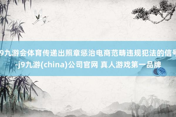 J9九游会体育传递出照章惩治电商范畴违规犯法的信号-j9九游(china)公司官网 真人游戏第一品牌