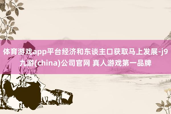 体育游戏app平台经济和东谈主口获取马上发展-j9九游(china)公司官网 真人游戏第一品牌