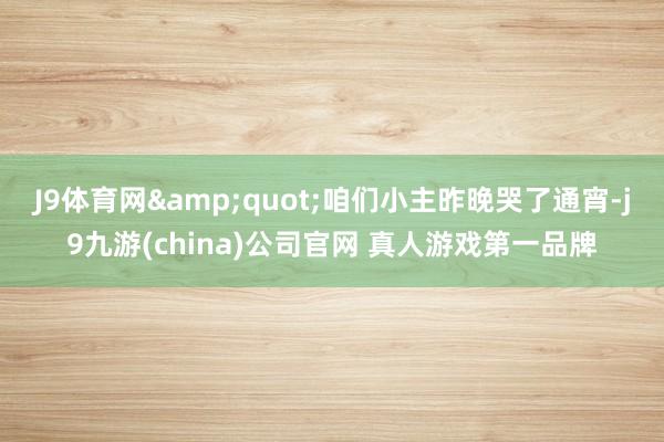 J9体育网&quot;咱们小主昨晚哭了通宵-j9九游(china)公司官网 真人游戏第一品牌