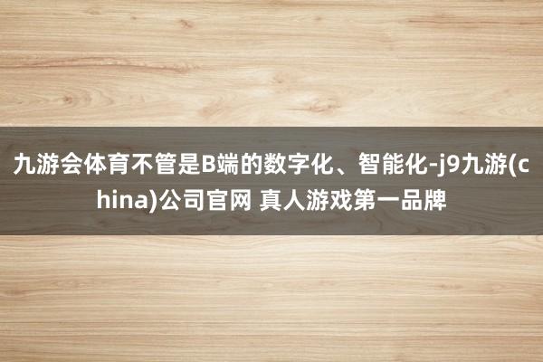 九游会体育不管是B端的数字化、智能化-j9九游(china)公司官网 真人游戏第一品牌
