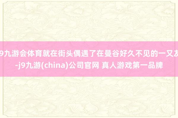 J9九游会体育就在街头偶遇了在曼谷好久不见的一又友-j9九游(china)公司官网 真人游戏第一品牌