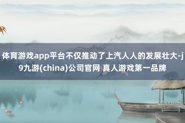 体育游戏app平台不仅推动了上汽人人的发展壮大-j9九游(china)公司官网 真人游戏第一品牌