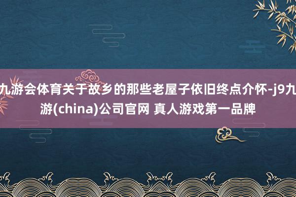 九游会体育关于故乡的那些老屋子依旧终点介怀-j9九游(china)公司官网 真人游戏第一品牌