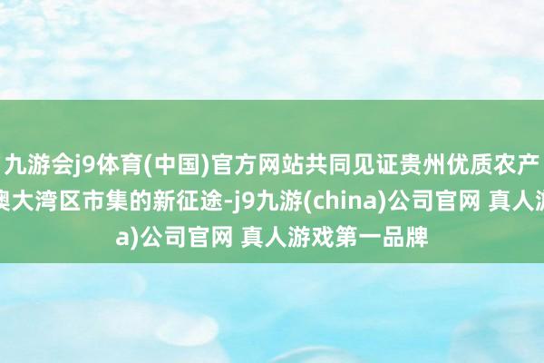 九游会j9体育(中国)官方网站共同见证贵州优质农产物迈入粤港澳大湾区市集的新征途-j9九游(china)公司官网 真人游戏第一品牌
