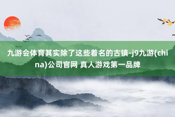 九游会体育其实除了这些着名的古镇-j9九游(china)公司官网 真人游戏第一品牌
